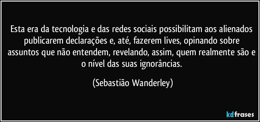 Esta era da tecnologia e das redes sociais possibilitam aos alienados publicarem declarações e, até, fazerem lives, opinando sobre assuntos que não entendem, revelando, assim, quem realmente são e o nível das suas ignorâncias. (Sebastião Wanderley)