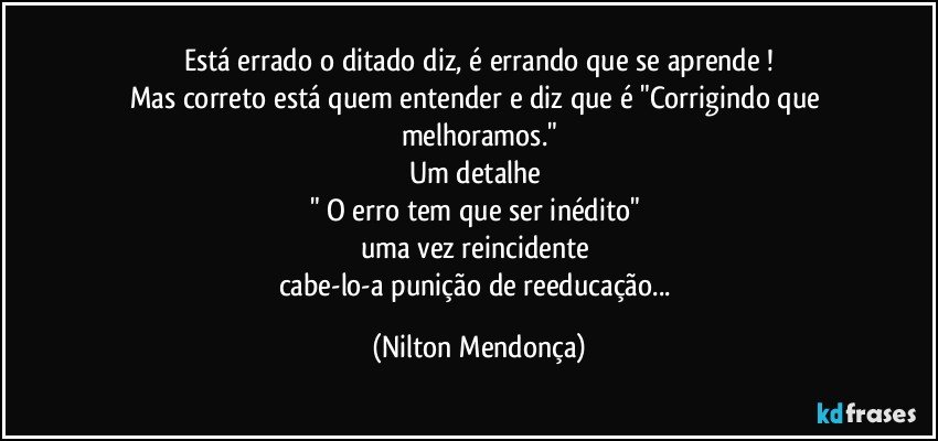 Está errado o ditado diz, é errando que se aprende⁠!
Mas correto está quem entender e diz que é "Corrigindo que melhoramos."
Um detalhe 
" O erro tem que ser inédito" 
uma vez reincidente 
cabe-lo-a punição de reeducação... (Nilton Mendonça)