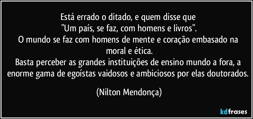 Está errado o ditado, e quem disse que 
"Um país, se faz, com homens e livros".
O mundo se faz com homens de mente e coração embasado na moral e ética.
Basta perceber as grandes instituições de ensino mundo a fora, a enorme gama de egoístas vaidosos e ambiciosos por elas doutorados. (Nilton Mendonça)