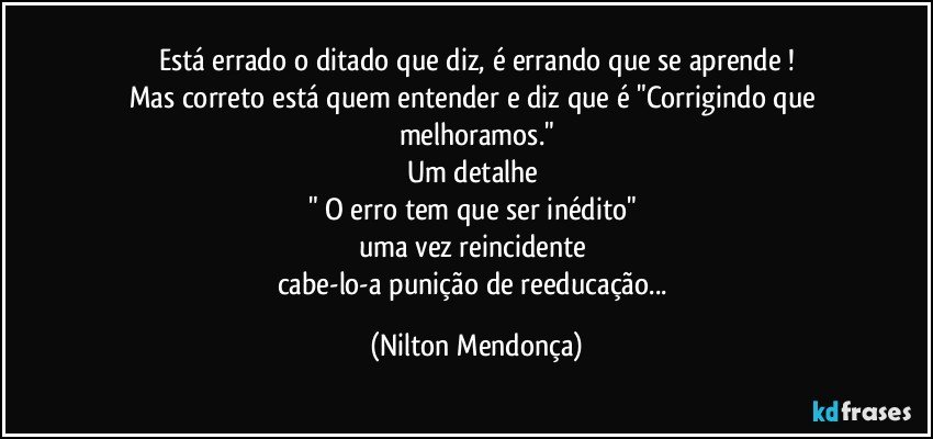 Está errado o ditado que diz, é errando que se aprende⁠!
Mas correto está quem entender e diz que é "Corrigindo que melhoramos."
Um detalhe 
" O erro tem que ser inédito" 
uma vez reincidente 
cabe-lo-a punição de reeducação... (Nilton Mendonça)