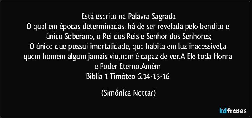 Está escrito na Palavra Sagrada
O qual em épocas determinadas, há de ser revelada pelo bendito e único Soberano, o Rei dos Reis e Senhor dos Senhores;
O único que possui imortalidade, que habita em luz inacessível,a quem homem algum jamais viu,nem é capaz de ver.A Ele toda Honra e Poder Eterno.Amém 
Bíblia 1 Timóteo 6:14-15-16 (Simônica Nottar)