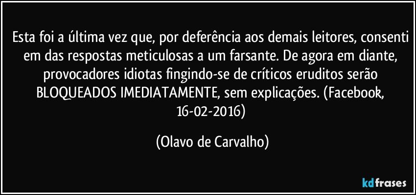 Esta foi a última vez que, por deferência aos demais leitores, consenti em das respostas meticulosas a um farsante. De agora em diante, provocadores idiotas fingindo-se de críticos eruditos serão BLOQUEADOS IMEDIATAMENTE, sem explicações. (Facebook, 16-02-2016) (Olavo de Carvalho)