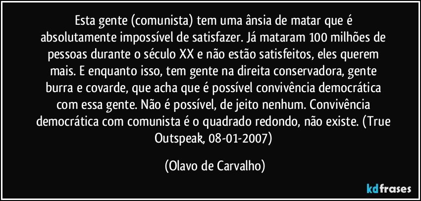 Esta gente (comunista) tem uma ânsia de matar que é absolutamente impossível de satisfazer. Já mataram 100 milhões de pessoas durante o século XX e não estão satisfeitos, eles querem mais. E enquanto isso, tem gente na direita conservadora, gente burra e covarde, que acha que é possível convivência democrática com essa gente. Não é possível, de jeito nenhum. Convivência democrática com comunista é o quadrado redondo, não existe. (True Outspeak, 08-01-2007) (Olavo de Carvalho)