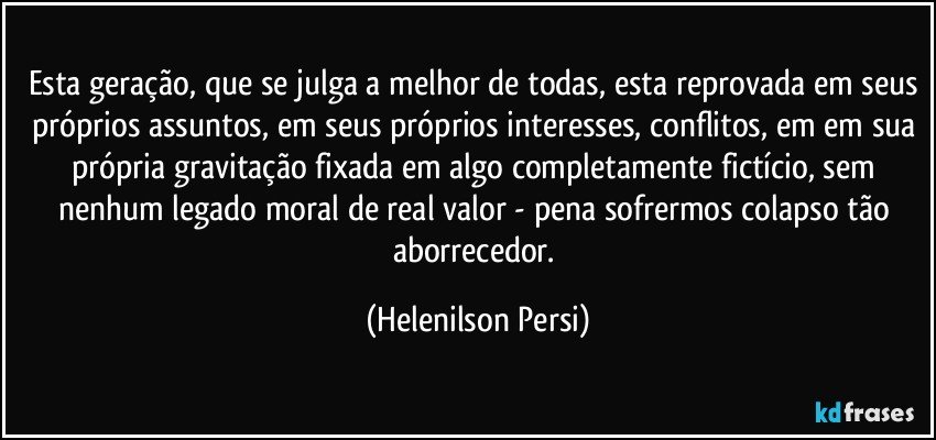 Esta geração, que se julga a melhor de todas, esta reprovada em seus próprios assuntos, em seus próprios interesses, conflitos, em em sua própria gravitação fixada em algo completamente fictício, sem nenhum legado moral de real valor - pena sofrermos colapso tão aborrecedor. (Helenilson Persi)