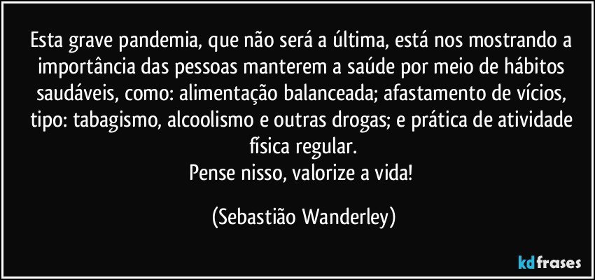 Esta grave pandemia, que não será a última, está nos mostrando a importância das pessoas manterem a saúde por meio de hábitos saudáveis, como: alimentação balanceada; afastamento de vícios, tipo: tabagismo, alcoolismo e outras drogas; e prática de atividade física regular.
Pense nisso, valorize a vida! (Sebastião Wanderley)