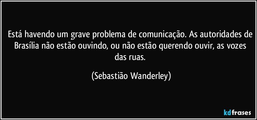Está havendo um grave problema de comunicação. As autoridades de Brasília não estão ouvindo, ou não estão querendo ouvir, as vozes das ruas. (Sebastião Wanderley)