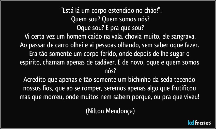 ⁠"Está lá um corpo estendido no chão!".
Quem sou? Quem somos nós?
Oque sou? E pra que sou?
Vi certa vez um homem caído na vala, chovia muito, ele sangrava.
Ao passar de carro olhei e vi pessoas olhando, sem saber oque fazer.  Era tão somente um corpo ferido, onde depois de lhe sugar o espírito, chamam apenas de cadáver. E de novo, oque e quem somos nós?
Acredito que apenas e tão somente um bichinho da seda tecendo  nossos fios, que ao se romper, seremos apenas algo que frutificou mas que morreu, onde muitos nem sabem porque, ou pra que viveu! (Nilton Mendonça)