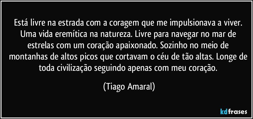 Está livre na estrada com a coragem que me impulsionava a viver. Uma vida eremítica na natureza. Livre para navegar no mar de estrelas com um coração apaixonado. Sozinho no meio de montanhas de altos picos que cortavam o céu de tão altas. Longe de toda civilização seguindo apenas com meu coração. (Tiago Amaral)