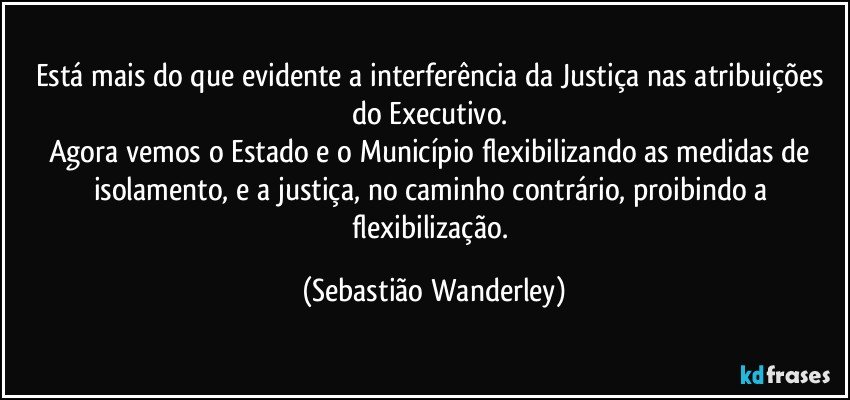 Está mais do que evidente a interferência da Justiça nas atribuições do Executivo. 
Agora vemos o Estado e o Município flexibilizando as medidas de isolamento, e a justiça, no caminho contrário, proibindo a flexibilização. (Sebastião Wanderley)