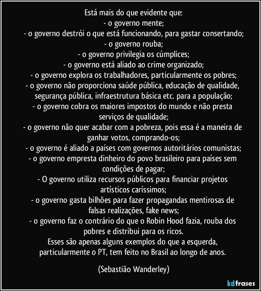 Está mais do que evidente que:
- o governo mente;
- o governo destrói o que está funcionando, para gastar consertando;
- o governo rouba;
- o governo privilegia os cúmplices;
- o governo está aliado ao crime organizado;
- o governo explora os trabalhadores, particularmente os pobres;
- o governo não proporciona saúde pública, educação de qualidade, segurança pública, infraestrutura básica etc. para a população;
- o governo cobra os maiores impostos do mundo e não presta serviços de qualidade;
- o governo não quer acabar com a pobreza, pois essa é a maneira de ganhar votos, comprando-os;
- o governo é aliado a países com governos autoritários/comunistas;
- o governo empresta dinheiro do povo brasileiro para países sem condições de pagar;
- O governo utiliza recursos públicos para financiar projetos artísticos caríssimos;
- o governo gasta bilhões para fazer propagandas mentirosas de falsas realizações, fake news;
- o governo faz o contrário do que o Robin Hood fazia, rouba dos pobres e distribui para os ricos.
Esses são apenas alguns exemplos do que a esquerda, particularmente o PT, tem feito no Brasil ao longo de anos. (Sebastião Wanderley)