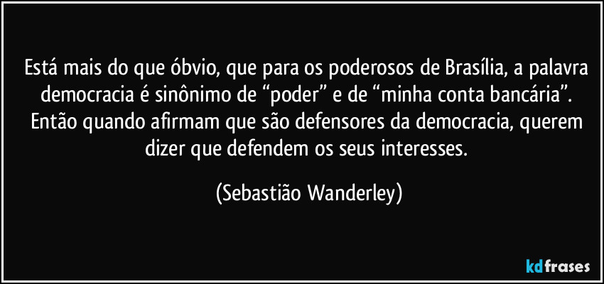 Está mais do que óbvio, que para os poderosos de Brasília, a palavra democracia é sinônimo de “poder” e de “minha conta bancária”. 
Então quando afirmam que são defensores da democracia, querem dizer que defendem os seus interesses. (Sebastião Wanderley)