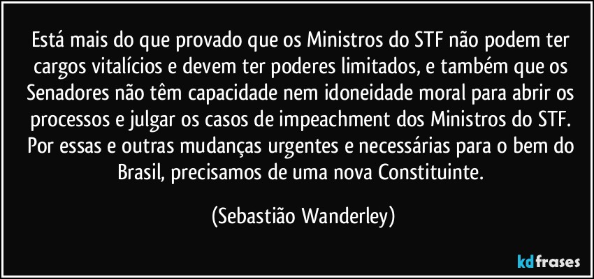 Está mais do que provado que os Ministros do STF não podem ter cargos vitalícios e devem ter poderes limitados, e também que os Senadores não têm capacidade nem idoneidade moral para abrir os processos e julgar os casos de impeachment dos Ministros do STF. 
Por essas e outras mudanças urgentes e necessárias para o bem do Brasil, precisamos de uma nova Constituinte. (Sebastião Wanderley)