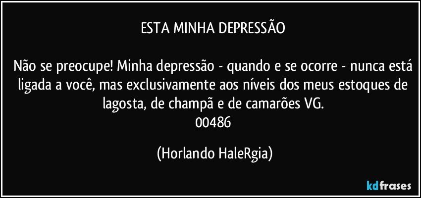 ESTA MINHA DEPRESSÃO 

Não se preocupe! Minha depressão - quando e se ocorre - nunca está ligada a você, mas exclusivamente aos níveis dos meus estoques de lagosta, de champã e de camarões VG. 
00486 (Horlando HaleRgia)