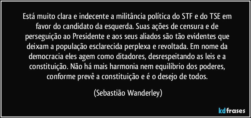 Está muito clara e indecente a militância política do STF e do TSE em favor do candidato da esquerda. Suas ações de censura e de perseguição ao Presidente e aos seus aliados são tão evidentes que deixam a população esclarecida perplexa e revoltada. Em nome da democracia eles agem como ditadores, desrespeitando as leis e a constituição. Não há mais harmonia nem equilíbrio dos poderes, conforme prevê a constituição e é o desejo de todos. (Sebastião Wanderley)