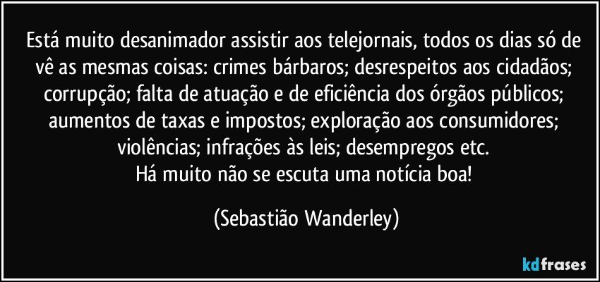 Está muito desanimador assistir aos telejornais, todos os dias só de vê as mesmas coisas: crimes bárbaros; desrespeitos aos cidadãos; corrupção; falta de atuação e de eficiência dos órgãos públicos; aumentos de taxas e impostos; exploração aos consumidores; violências; infrações às leis; desempregos etc. 
Há muito não se escuta uma notícia boa! (Sebastião Wanderley)