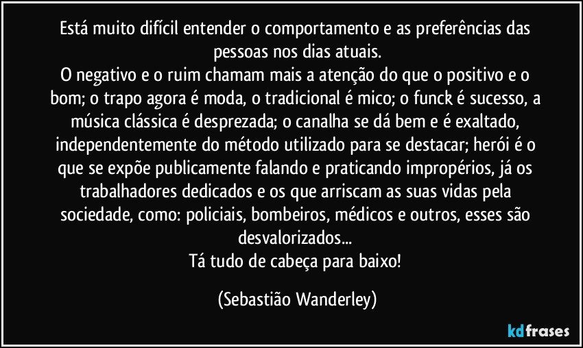 Está muito difícil entender o comportamento e as preferências das pessoas nos dias atuais.
O negativo e o ruim chamam mais a atenção do que o positivo e o bom; o trapo agora é moda, o tradicional é mico; o funck é sucesso, a música clássica é desprezada; o canalha se dá bem e é exaltado, independentemente do método utilizado para se destacar; herói é o que se expõe publicamente falando e praticando impropérios, já os trabalhadores dedicados e os que arriscam as suas vidas pela sociedade, como: policiais, bombeiros, médicos e outros, esses são desvalorizados... 
Tá tudo de cabeça para baixo! (Sebastião Wanderley)