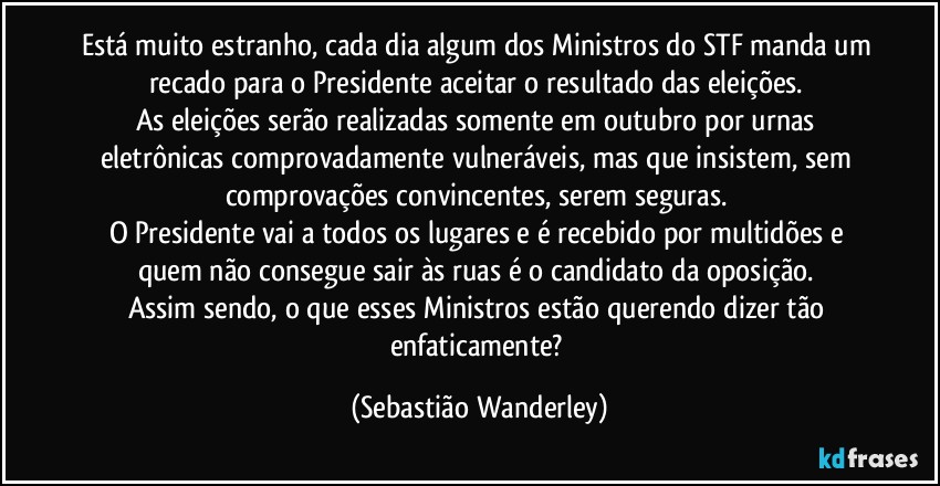 Está muito estranho, cada dia algum dos Ministros do STF manda um recado para o Presidente aceitar o resultado das eleições. 
As eleições serão realizadas somente em outubro por urnas eletrônicas comprovadamente vulneráveis, mas que insistem, sem comprovações convincentes, serem seguras. 
O Presidente vai a todos os lugares e é recebido por multidões e quem não consegue sair às ruas é o candidato da oposição. 
Assim sendo, o que esses Ministros estão querendo dizer tão enfaticamente? (Sebastião Wanderley)