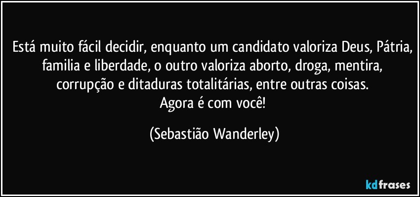 Está muito fácil decidir, enquanto um candidato valoriza Deus, Pátria, familia e liberdade, o outro valoriza aborto, droga, mentira, corrupção e ditaduras totalitárias, entre outras coisas. 
Agora é com você! (Sebastião Wanderley)
