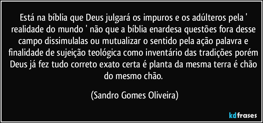 Está na bíblia que Deus julgará os impuros e os adúlteros pela ' realidade  do mundo ' não que a bíblia enardesa questões fora desse campo dissimulalas ou mutualizar o sentido pela ação palavra e finalidade de sujeição teológica como inventário das tradições porém Deus já fez tudo correto exato certa é planta da mesma terra é chão do mesmo chão. (Sandro Gomes Oliveira)