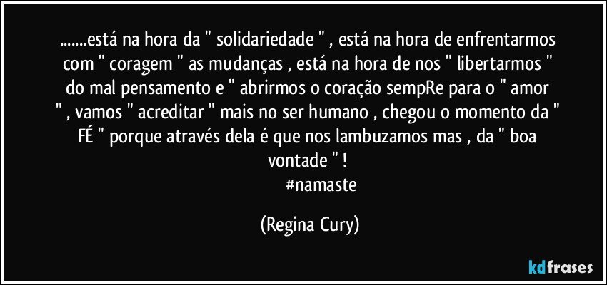 ...está na hora  da " solidariedade " , está na hora de enfrentarmos com " coragem "  as mudanças , está na hora de nos " libertarmos " do mal pensamento   e " abrirmos o coração sempRe   para o " amor " , vamos " acreditar " mais no ser humano , chegou o momento da " FÉ "  porque  através dela  é que nos lambuzamos mas ,  da " boa vontade " ! 
                        #namaste (Regina Cury)