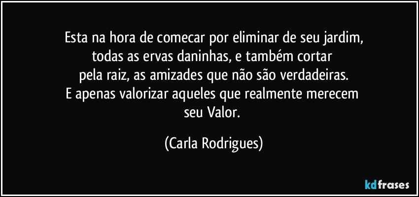 Esta na hora de comecar por  eliminar de seu jardim,
todas as ervas daninhas, e também cortar 
pela raiz, as amizades que não são verdadeiras.
E apenas valorizar aqueles que realmente merecem 
seu Valor. (Carla Rodrigues)