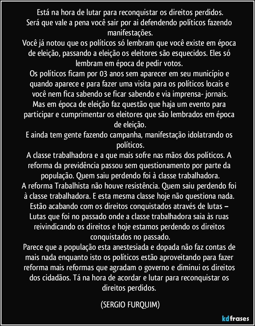 Está na hora de lutar para reconquistar os direitos perdidos.
Será que vale a pena você sair por ai defendendo políticos fazendo manifestações.
Você já notou que os políticos só lembram que você existe em época de eleição, passando a eleição os eleitores são esquecidos. Eles só lembram em época de pedir votos. 
Os políticos ficam por 03 anos sem aparecer em seu município e quando aparece e para fazer uma visita para os políticos locais e você nem fica sabendo se ficar sabendo e via imprensa- jornais.
Mas em época de eleição faz questão que haja um evento para participar e cumprimentar os eleitores que são lembrados em época de eleição.
E ainda tem gente fazendo campanha, manifestação idolatrando os políticos.
A classe trabalhadora e a que mais sofre nas mãos dos políticos. A reforma da previdência passou sem questionamento por parte da população. Quem saiu perdendo foi à classe trabalhadora.
A reforma Trabalhista não houve resistência. Quem saiu perdendo foi à classe trabalhadora.  E esta mesma classe hoje não questiona nada. Estão acabando com os direitos conquistados através de lutas – Lutas que foi no passado onde a classe trabalhadora saia às ruas reivindicando os direitos e hoje estamos perdendo os direitos conquistados no passado.
Parece que a população esta anestesiada e dopada não faz contas de mais nada enquanto isto os políticos estão aproveitando para fazer reforma mais reformas que agradam o governo e diminui os direitos dos cidadãos.  Tá na hora de acordar e lutar para reconquistar os direitos perdidos. (SERGIO FURQUIM)