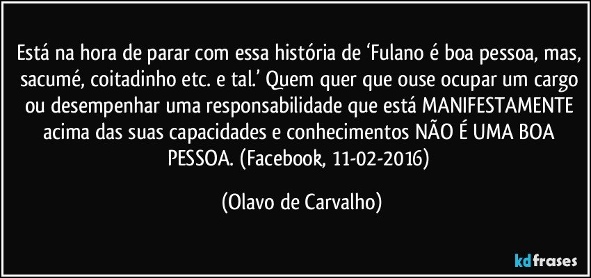 Está na hora de parar com essa história de ‘Fulano é boa pessoa, mas, sacumé, coitadinho etc. e tal.’ Quem quer que ouse ocupar um cargo ou desempenhar uma responsabilidade que está MANIFESTAMENTE acima das suas capacidades e conhecimentos NÃO É UMA BOA PESSOA. (Facebook, 11-02-2016) (Olavo de Carvalho)