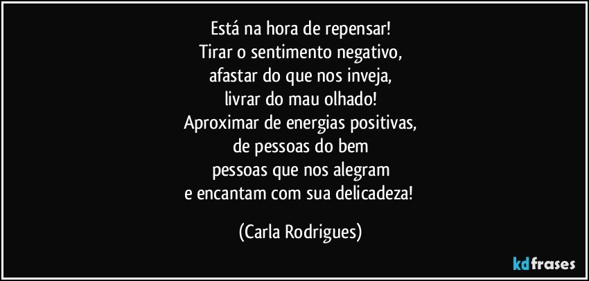 Está na hora de repensar!
Tirar o sentimento negativo,
afastar do que nos inveja,
livrar do mau olhado!
Aproximar de energias positivas,
de pessoas do bem
pessoas que nos alegram
e encantam com sua delicadeza! (Carla Rodrigues)