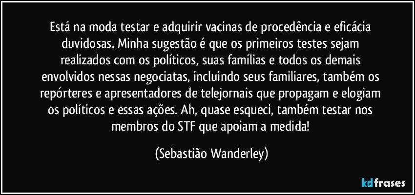 Está na moda testar e adquirir vacinas de procedência e eficácia duvidosas. Minha sugestão é que os primeiros testes sejam realizados com os políticos, suas famílias e todos os demais envolvidos nessas negociatas, incluindo seus familiares, também os repórteres e apresentadores de telejornais que propagam e elogiam  os políticos e essas ações. Ah, quase esqueci, também testar nos membros do STF que apoiam a medida! (Sebastião Wanderley)