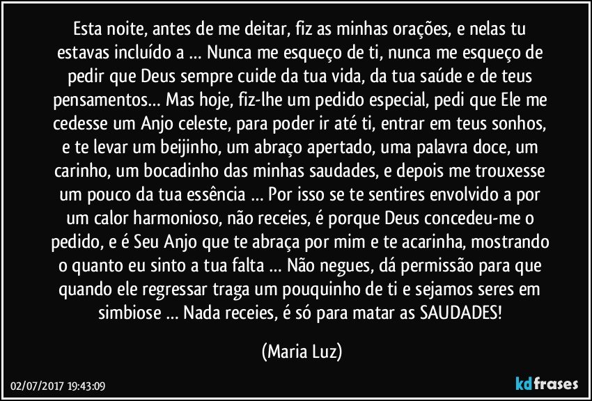 Esta noite, antes de me deitar, fiz as minhas orações, e nelas tu estavas incluído/a … Nunca me esqueço de ti, nunca me esqueço de pedir que Deus sempre cuide da tua vida, da tua saúde e de teus pensamentos… Mas hoje, fiz-lhe um pedido especial, pedi que Ele me cedesse um Anjo celeste, para poder ir até ti, entrar em teus sonhos, e te levar um beijinho, um abraço apertado, uma palavra doce, um carinho, um bocadinho das minhas saudades, e depois me trouxesse um pouco da tua essência … Por isso se te sentires envolvido/a por um calor harmonioso, não receies, é porque Deus concedeu-me o pedido, e é Seu Anjo que te abraça por mim e te acarinha, mostrando o quanto eu sinto a tua falta … Não negues, dá permissão para que quando ele regressar traga um pouquinho de ti e sejamos seres em simbiose … Nada receies, é só para matar as SAUDADES! (Maria Luz)