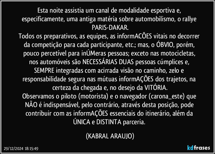 Esta noite assistia um canal de modalidade esportiva e, especificamente, uma antiga matéria sobre automobilismo, o rallye PARIS-DAKAR.
Todos os preparativos, as equipes, as informACÕES vitais no decorrer da competição para cada participante, etc.; mas, o ÓBVIO, porém, pouco percetível para inÚMeras pessoas; exceto nas motocicletas, nos automóveis são NECESSÁRIAS DUAS pessoas cúmplices e, SEMPRE integradas com acirrada visão no caminho, zelo e responsabilidade segura nas mútuas informAÇÕES dos trajetos, na certeza da chegada e, no desejo da VITÓRIA.
Observamos o piloto (motorista) e o navegador (carona_este) que NÃO é indispensável, pelo contrário, através desta posição, pode contribuir com as informAÇÕES essenciais do itinerário, além da ÚNICA e DISTINTA parceria. (KABRAL ARAUJO)