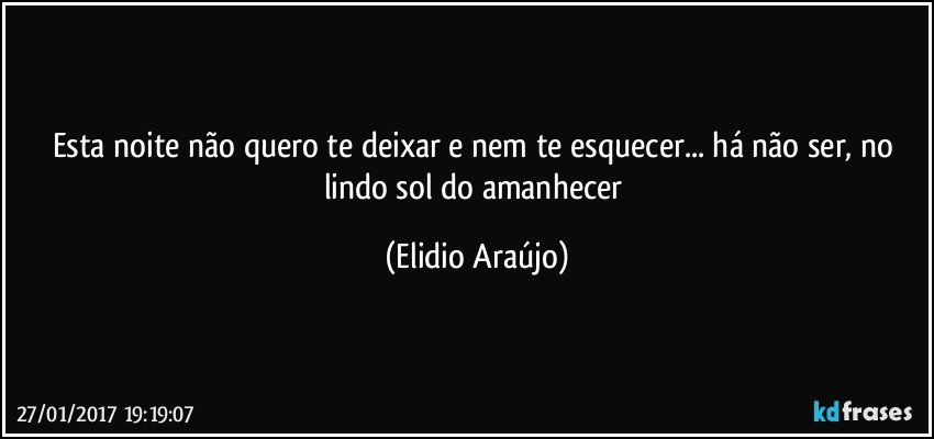 Esta noite não quero te deixar e nem te esquecer... há  não ser, no lindo sol do amanhecer (Elidio Araújo)