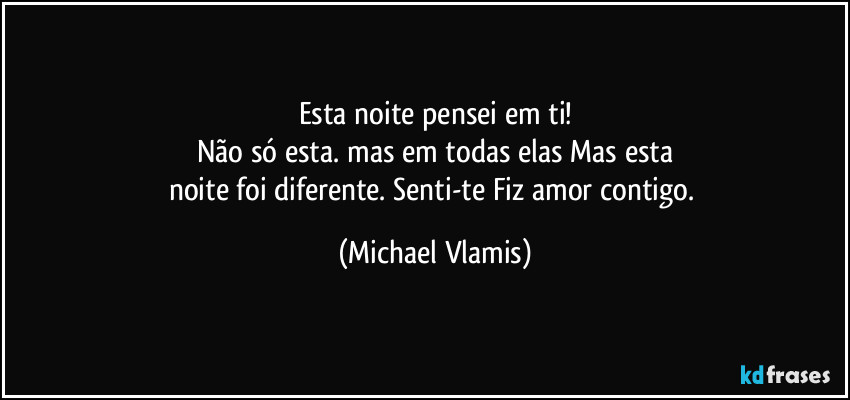 Esta noite pensei em ti!
Não só esta. mas em todas elas Mas esta
noite foi diferente. Senti-te Fiz amor contigo. (Michael Vlamis)