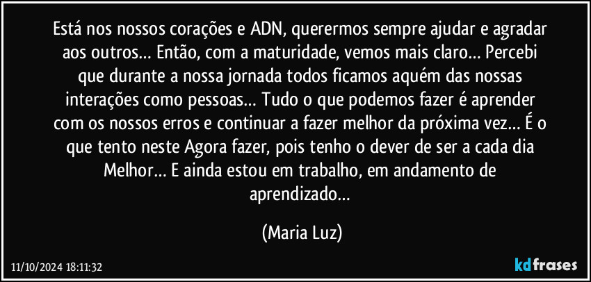 Está nos nossos corações e ADN, querermos sempre ajudar e agradar aos outros… Então, com a maturidade, vemos mais claro… Percebi que durante a nossa jornada todos ficamos aquém das nossas interações como pessoas… Tudo o que podemos fazer é aprender com os nossos erros e continuar a fazer melhor da próxima vez… É o que tento neste Agora fazer, pois tenho o dever de ser a cada dia Melhor… E ainda estou em trabalho, em andamento de aprendizado… (Maria Luz)