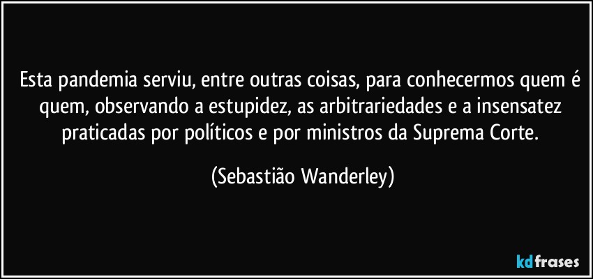 Esta pandemia serviu, entre outras coisas, para conhecermos quem é quem, observando a estupidez, as arbitrariedades e a insensatez praticadas por políticos e por ministros da Suprema Corte. (Sebastião Wanderley)