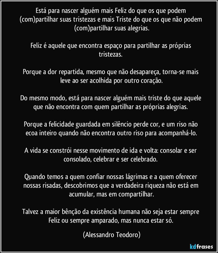 Está para nascer alguém mais Feliz do que os que podem (com)partilhar suas tristezas e mais Triste do que os que não podem (com)partilhar suas alegrias.

Feliz é aquele que encontra espaço para partilhar as próprias tristezas. 

Porque a dor repartida, mesmo que não desapareça, torna-se mais leve ao ser acolhida por outro coração.

Do mesmo modo, está para nascer alguém mais triste do que aquele que não encontra com quem partilhar as próprias alegrias. 

Porque a felicidade guardada em silêncio perde cor, e um riso não ecoa inteiro quando não encontra outro riso para acompanhá-lo.

A vida se constrói nesse movimento de ida e volta: consolar e ser consolado, celebrar e ser celebrado. 

Quando temos a quem confiar nossas lágrimas e a quem oferecer nossas risadas, descobrimos que a verdadeira riqueza não está em acumular, mas em compartilhar.

Talvez a maior bênção da existência humana não seja estar sempre Feliz ou sempre amparado, mas nunca estar só. (Alessandro Teodoro)