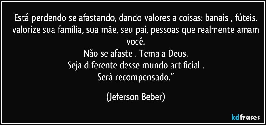 Está perdendo se afastando, dando valores a coisas: banais , fúteis.
 valorize sua família, sua mãe, seu pai, pessoas que realmente amam você.
Não se afaste . Tema a Deus.
Seja diferente desse mundo artificial .
 Será recompensado.” (Jeferson Beber)