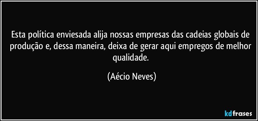 Esta política enviesada alija nossas empresas das cadeias globais de produção e, dessa maneira, deixa de gerar aqui empregos de melhor qualidade. (Aécio Neves)