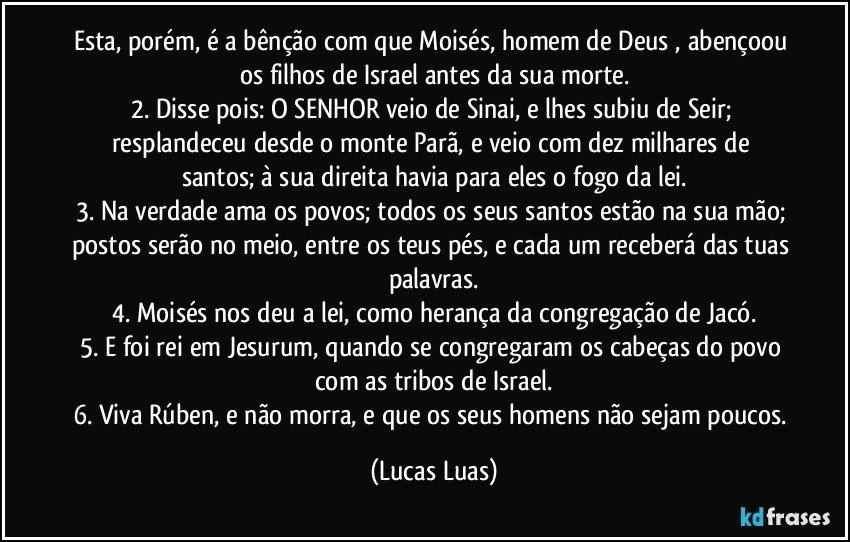 Esta, porém, é a bênção com que Moisés, homem de Deus , abençoou os filhos de Israel antes da sua morte.
2. Disse pois: O SENHOR veio de Sinai, e lhes subiu de Seir; resplandeceu desde o monte Parã, e veio com dez milhares de santos; à sua direita havia para eles o fogo da lei.
3. Na verdade ama os povos; todos os seus santos estão na sua mão; postos serão no meio, entre os teus pés, e cada um receberá das tuas palavras.
4. Moisés nos deu a lei, como herança da congregação de Jacó.
5. E foi rei em Jesurum, quando se congregaram os cabeças do povo com as tribos de Israel.
6. Viva Rúben, e não morra, e que os seus homens não sejam poucos. (Lucas Luas)