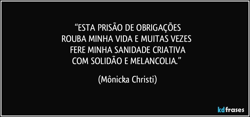 “ESTA PRISÃO DE OBRIGAÇÕES
ROUBA MINHA VIDA E MUITAS VEZES 
FERE MINHA SANIDADE CRIATIVA
COM SOLIDÃO E MELANCOLIA.” (Mônicka Christi)