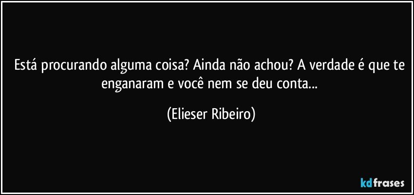 Está procurando alguma coisa? Ainda não achou? A verdade é que te enganaram e você nem se deu conta... (Elieser Ribeiro)