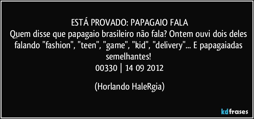 ESTÁ PROVADO: PAPAGAIO FALA
Quem disse que papagaio brasileiro não fala? Ontem ouvi dois deles falando "fashion", "teen", "game", "kid", "delivery"... E papagaiadas semelhantes! 
 00330 | 14/09/2012 (Horlando HaleRgia)