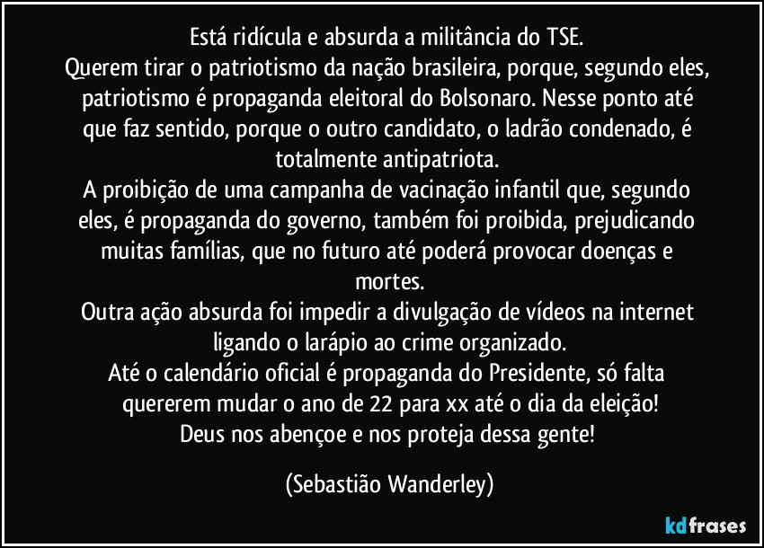 Está ridícula e absurda a militância do TSE. 
Querem tirar o patriotismo da nação brasileira, porque, segundo eles, patriotismo é propaganda eleitoral do Bolsonaro. Nesse ponto até que faz sentido, porque o outro candidato, o ladrão condenado, é totalmente antipatriota. 
A proibição de uma campanha de vacinação infantil que, segundo eles, é propaganda do governo, também foi proibida, prejudicando muitas famílias, que no futuro até poderá provocar doenças e mortes.
Outra ação absurda foi impedir a divulgação de vídeos na internet ligando o larápio ao crime organizado.
Até o calendário oficial é propaganda do Presidente, só falta quererem mudar o ano de 22 para xx até o dia da eleição!
Deus nos abençoe e nos proteja dessa gente! (Sebastião Wanderley)