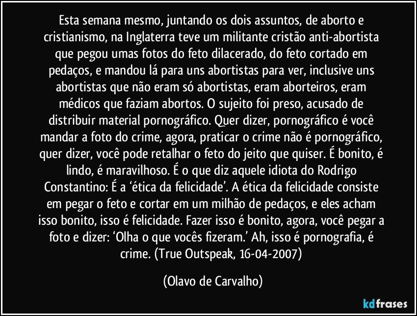 Esta semana mesmo, juntando os dois assuntos, de aborto e cristianismo, na Inglaterra teve um militante cristão anti-abortista que pegou umas fotos do feto dilacerado, do feto cortado em pedaços, e mandou lá para uns abortistas para ver, inclusive uns abortistas que não eram só abortistas, eram aborteiros, eram médicos que faziam abortos. O sujeito foi preso, acusado de distribuir material pornográfico. Quer dizer, pornográfico é você mandar a foto do crime, agora, praticar o crime não é pornográfico, quer dizer, você pode retalhar o feto do jeito que quiser. É bonito, é lindo, é maravilhoso. É o que diz aquele idiota do Rodrigo Constantino: É a ‘ética da felicidade’. A ética da felicidade consiste em pegar o feto e cortar em um milhão de pedaços, e eles acham isso bonito, isso é felicidade. Fazer isso é bonito, agora, você pegar a foto e dizer: ‘Olha o que vocês fizeram.’ Ah, isso é pornografia, é crime. (True Outspeak, 16-04-2007) (Olavo de Carvalho)