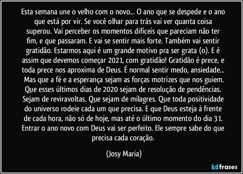 Esta semana une o velho com o novo... O ano que se despede e o ano que está por vir. Se você olhar para trás vai ver quanta coisa superou. Vai perceber os momentos difíceis que pareciam não ter fim, e que passaram. E vai se sentir mais forte. Também vai sentir gratidão. Estarmos aqui é um grande motivo pra ser grata (o). E é assim que devemos começar 2021, com gratidão! Gratidão é prece, e toda prece nos aproxima de Deus. É normal sentir medo, ansiedade... Mas que a fé e a esperança sejam as forças motrizes que nos guiem.
Que esses últimos dias de 2020 sejam de resolução de pendências. Sejam de reviravoltas. Que sejam de milagres. Que toda positividade do universo rodeie cada um que precisa. E que Deus esteja à frente de cada hora, não só de hoje, mas até o último momento do dia 31. Entrar o ano novo com Deus vai ser perfeito. Ele sempre sabe do que precisa cada coração. (Josy Maria)