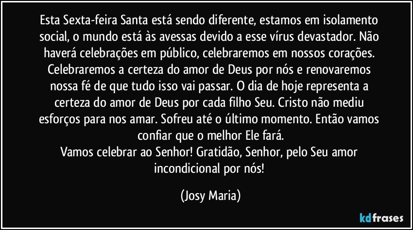 Esta Sexta-feira Santa está sendo diferente, estamos em isolamento social, o mundo está às avessas devido a esse vírus devastador. Não haverá celebrações em público, celebraremos em nossos corações. Celebraremos a certeza do amor de Deus por nós e renovaremos nossa fé de que tudo isso vai passar. O dia de hoje representa a certeza do amor de Deus por cada filho Seu. Cristo não mediu esforços para nos amar. Sofreu até o último momento. Então vamos confiar que o melhor Ele fará.
Vamos celebrar ao Senhor! Gratidão, Senhor, pelo Seu amor incondicional por nós! (Josy Maria)