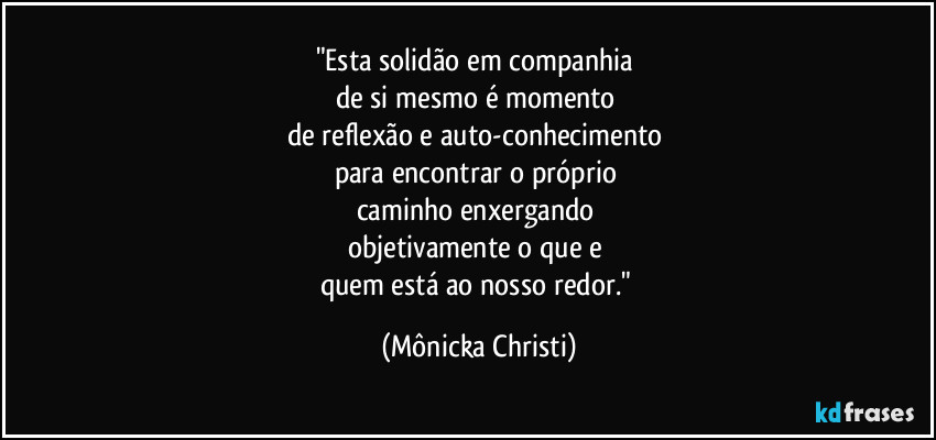 "Esta solidão em companhia
de si mesmo é momento
de reflexão e auto-conhecimento
para encontrar o próprio
caminho enxergando
objetivamente o que e
quem está ao nosso redor." (Mônicka Christi)