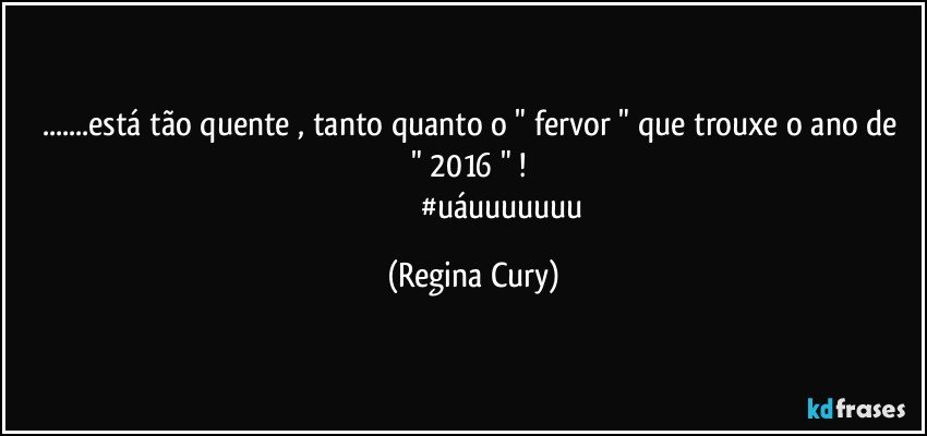 ...está tão quente ,  tanto quanto o " fervor " que trouxe o ano de  " 2016 " ! 
                                #uáuuuuuuu (Regina Cury)