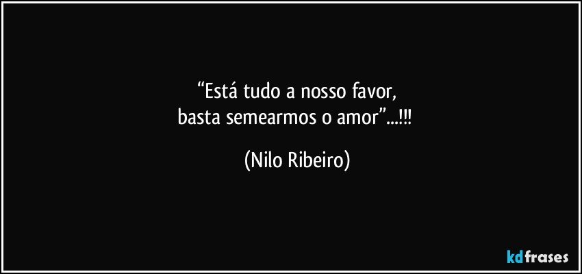 “Está tudo a nosso favor,
basta semearmos o amor”...!!! (Nilo Ribeiro)