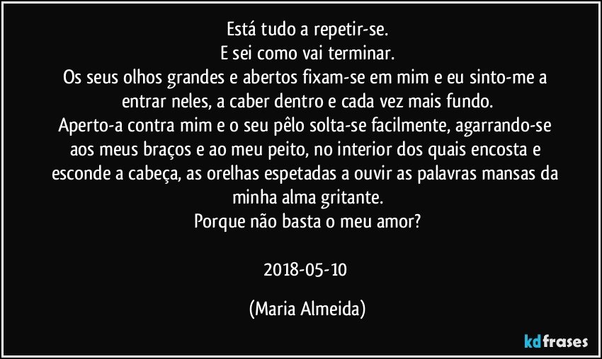 Está tudo a repetir-se.
E sei como vai terminar.
Os seus olhos grandes e abertos fixam-se em mim e eu sinto-me a entrar neles, a caber dentro e cada vez mais fundo.
Aperto-a contra mim e o seu pêlo solta-se facilmente, agarrando-se aos meus braços e ao meu peito, no interior dos quais encosta e esconde a cabeça, as orelhas espetadas a ouvir as palavras mansas da minha alma gritante.
Porque não basta o meu amor?

2018-05-10 (Maria Almeida)